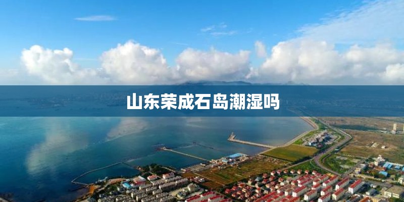 山东荣成石岛潮湿吗