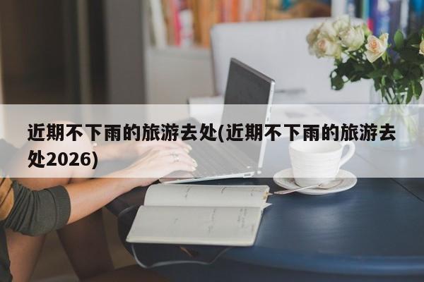 近期不下雨的旅游去处(近期不下雨的旅游去处2026)