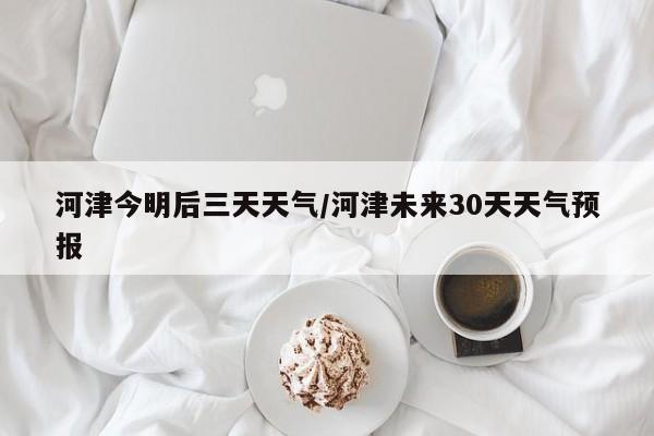 河津今明后三天天气/河津未来30天天气预报