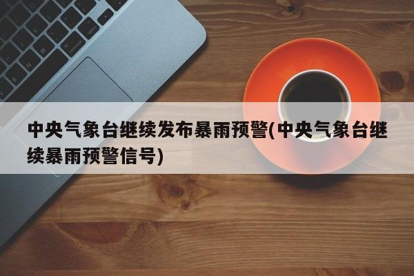 中央气象台继续发布暴雨预警(中央气象台继续暴雨预警信号)