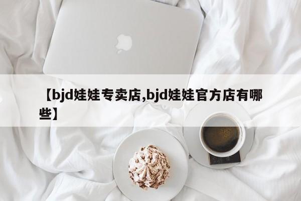 【bjd娃娃专卖店,bjd娃娃官方店有哪些】