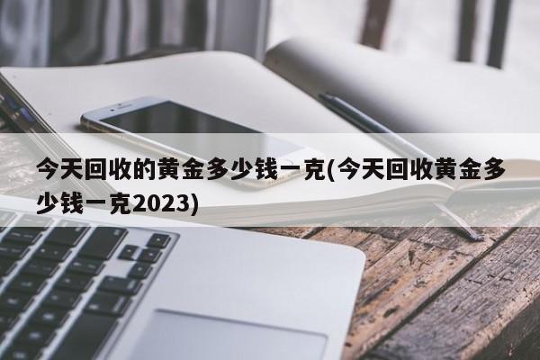 今天回收的黄金多少钱一克(今天回收黄金多少钱一克2023)