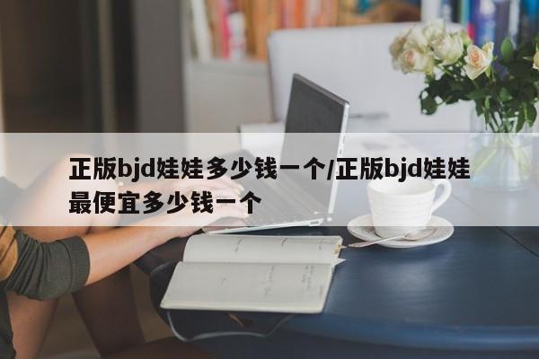 正版bjd娃娃多少钱一个/正版bjd娃娃最便宜多少钱一个