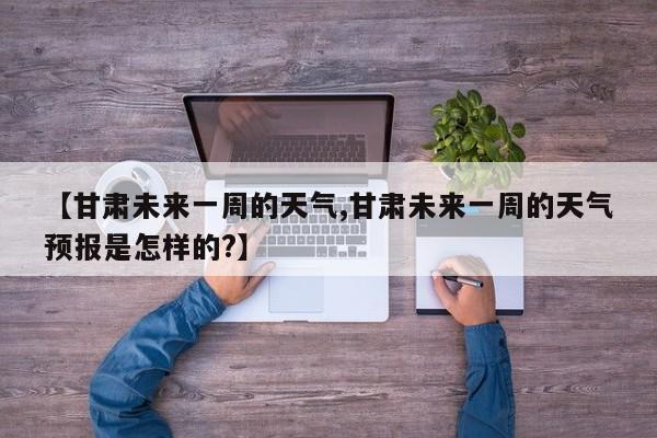 【甘肃未来一周的天气,甘肃未来一周的天气预报是怎样的?】