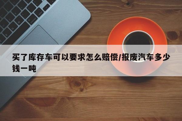 买了库存车可以要求怎么赔偿/报废汽车多少钱一吨