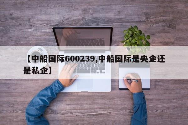 【中船国际600239,中船国际是央企还是私企】