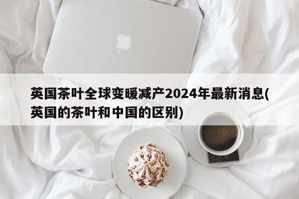 英国茶叶全球变暖减产2024年最新消息(英国的茶叶和中国的区别)