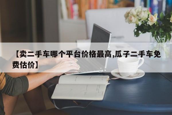【卖二手车哪个平台价格最高,瓜子二手车免费估价】