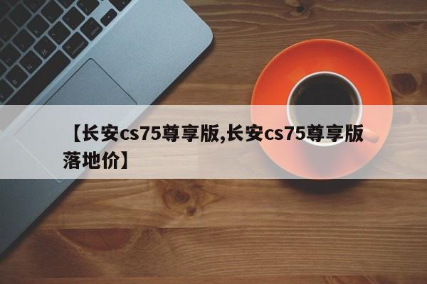 【长安cs75尊享版,长安cs75尊享版落地价】