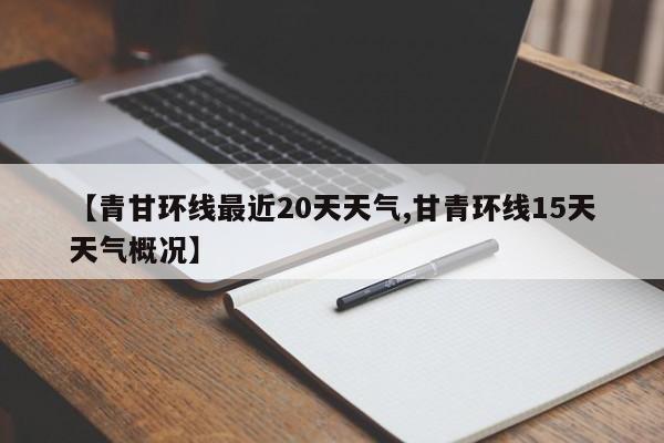 【青甘环线最近20天天气,甘青环线15天天气概况】