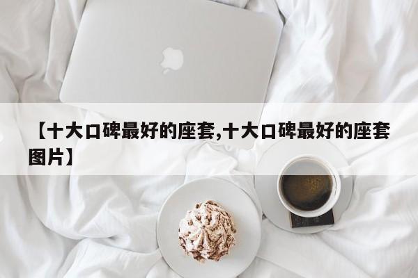 【十大口碑最好的座套,十大口碑最好的座套图片】