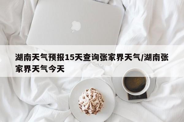 湖南天气预报15天查询张家界天气/湖南张家界天气今天