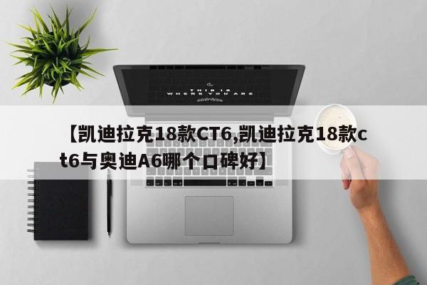【凯迪拉克18款CT6,凯迪拉克18款ct6与奥迪A6哪个口碑好】