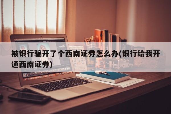 被银行骗开了个西南证券怎么办(银行给我开通西南证券)