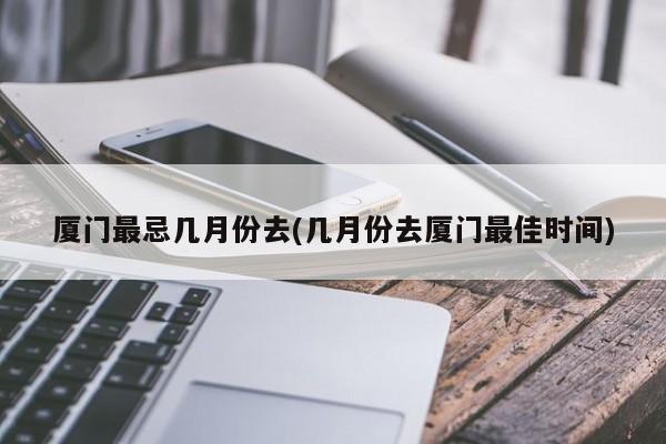 厦门最忌几月份去(几月份去厦门最佳时间)