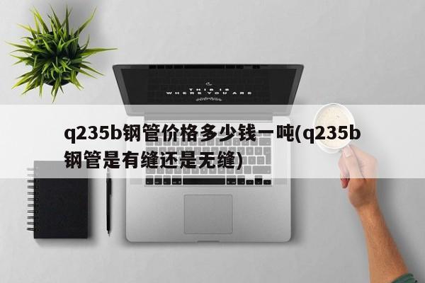 q235b钢管价格多少钱一吨(q235b钢管是有缝还是无缝)