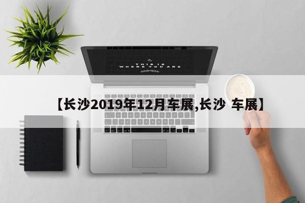 【长沙2019年12月车展,长沙 车展】