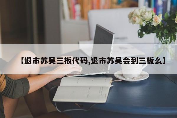 【退市苏吴三板代码,退市苏吴会到三板么】