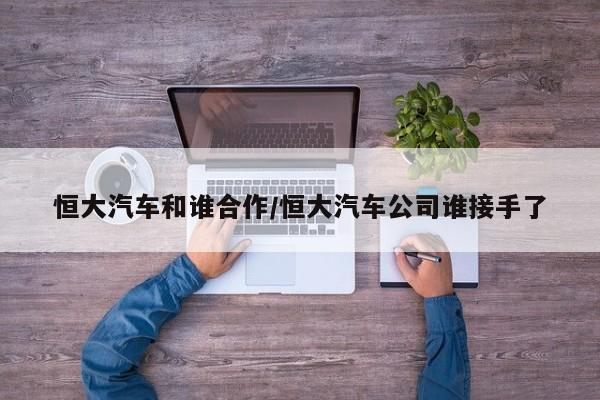 恒大汽车和谁合作/恒大汽车公司谁接手了
