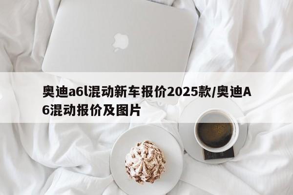 奥迪a6l混动新车报价2025款/奥迪A6混动报价及图片