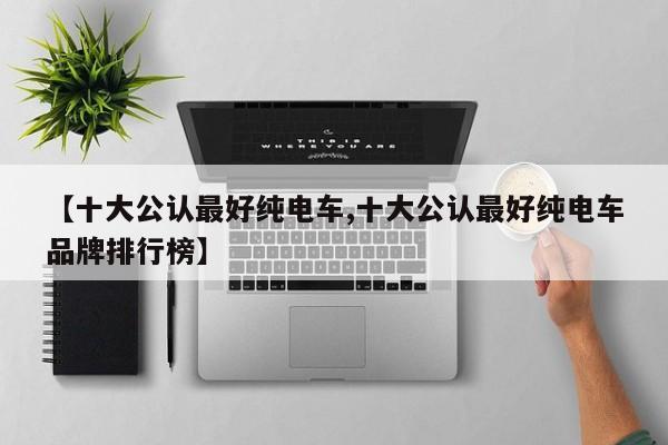 【十大公认最好纯电车,十大公认最好纯电车品牌排行榜】