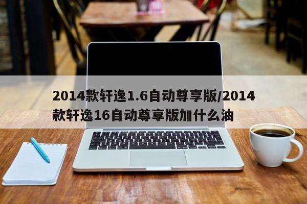 2014款轩逸1.6自动尊享版/2014款轩逸16自动尊享版加什么油