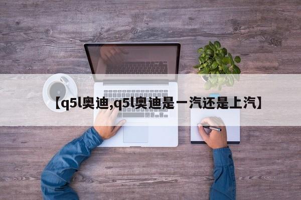 【q5l奥迪,q5l奥迪是一汽还是上汽】