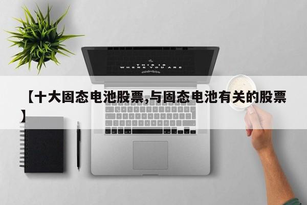 【十大固态电池股票,与固态电池有关的股票】