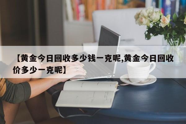 【黄金今日回收多少钱一克呢,黄金今日回收价多少一克呢】