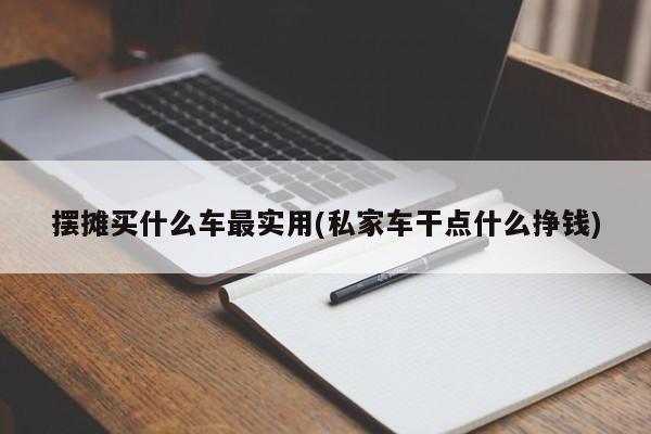 摆摊买什么车最实用(私家车干点什么挣钱)
