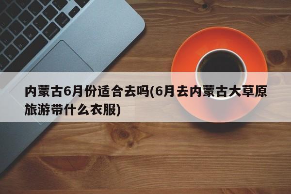 内蒙古6月份适合去吗(6月去内蒙古大草原旅游带什么衣服)