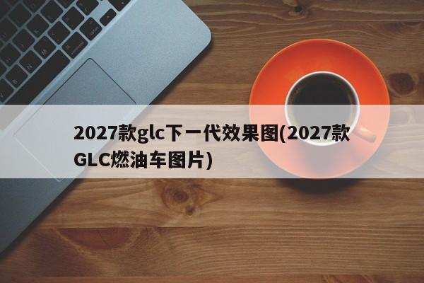 2027款glc下一代效果图(2027款GLC燃油车图片)