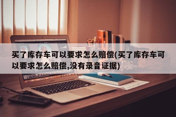 买了库存车可以要求怎么赔偿(买了库存车可以要求怎么赔偿,没有录音证据)