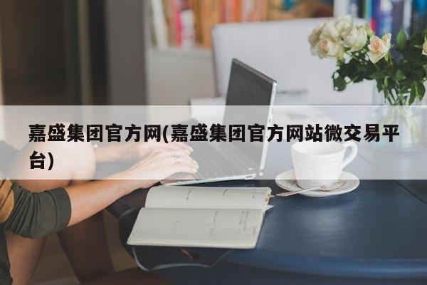 嘉盛集团官方网(嘉盛集团官方网站微交易平台)