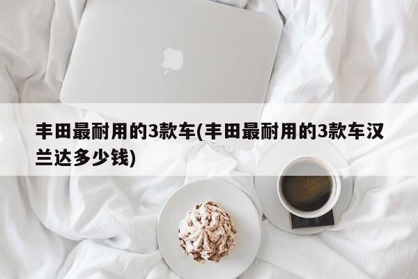 丰田最耐用的3款车(丰田最耐用的3款车汉兰达多少钱)