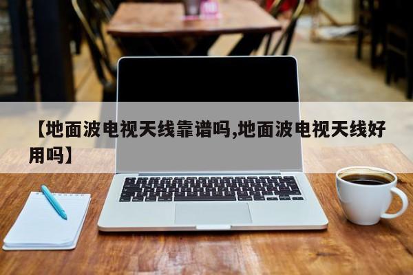 【地面波电视天线靠谱吗,地面波电视天线好用吗】