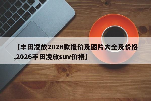 【丰田凌放2026款报价及图片大全及价格,2026丰田凌放suv价格】