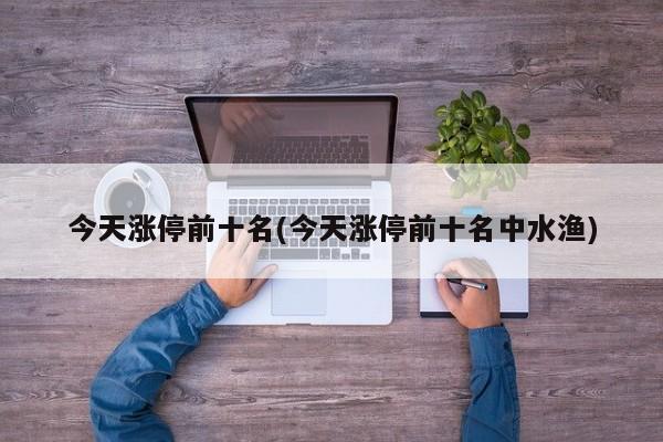 今天涨停前十名(今天涨停前十名中水渔)