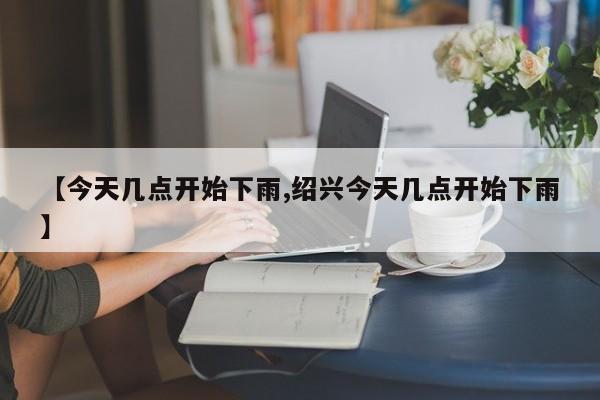 【今天几点开始下雨,绍兴今天几点开始下雨】