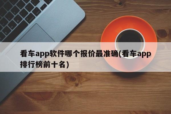 看车app软件哪个报价最准确(看车app排行榜前十名)