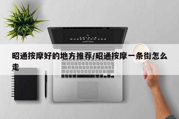 昭通按摩好的地方推荐/昭通按摩一条街怎么走