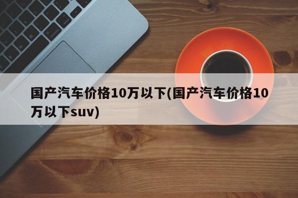 国产汽车价格10万以下(国产汽车价格10万以下suv)