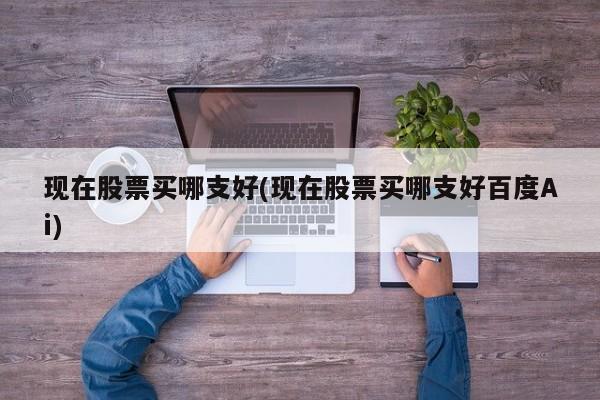 现在股票买哪支好(现在股票买哪支好百度Ai)