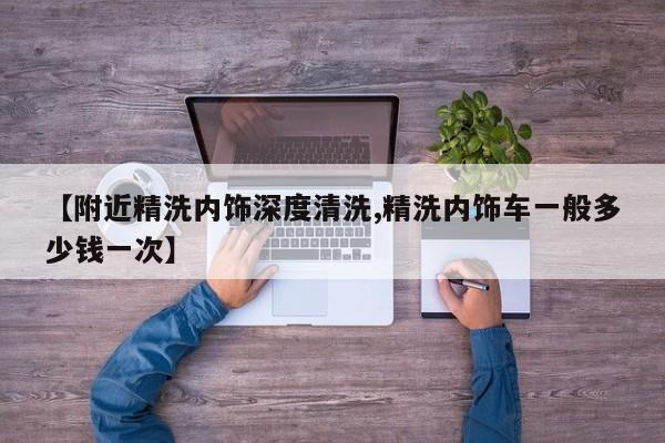 【附近精洗内饰深度清洗,精洗内饰车一般多少钱一次】