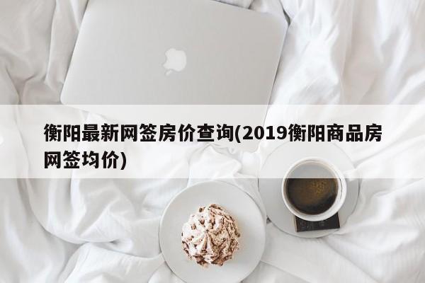衡阳最新网签房价查询(2019衡阳商品房网签均价)