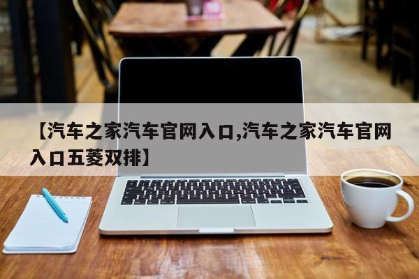 【汽车之家汽车官网入口,汽车之家汽车官网入口五菱双排】