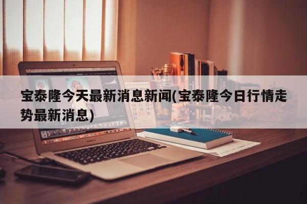 宝泰隆今天最新消息新闻(宝泰隆今日行情走势最新消息)