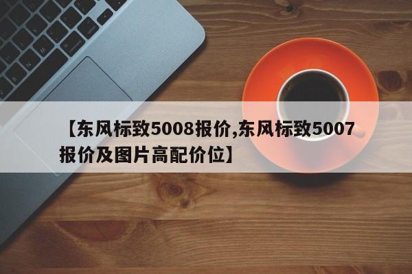 【东风标致5008报价,东风标致5007报价及图片高配价位】
