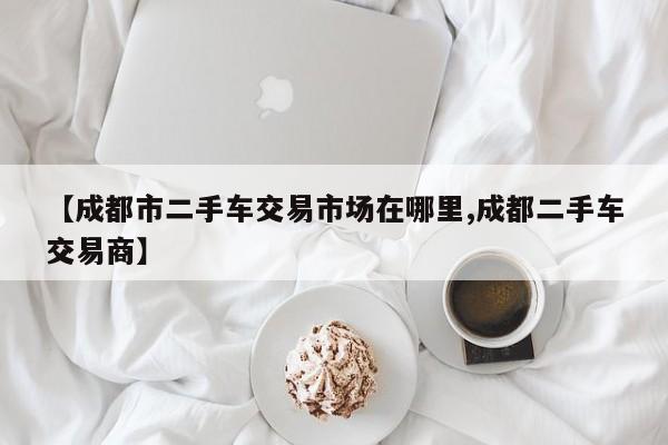 【成都市二手车交易市场在哪里,成都二手车交易商】