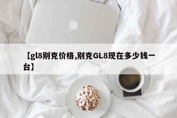 【gl8别克价格,别克GL8现在多少钱一台】